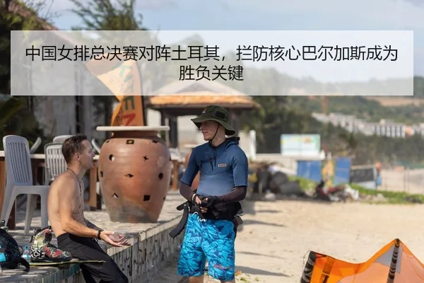 中国女排总决赛对阵土耳其，拦防核心巴尔加斯成为胜负关键